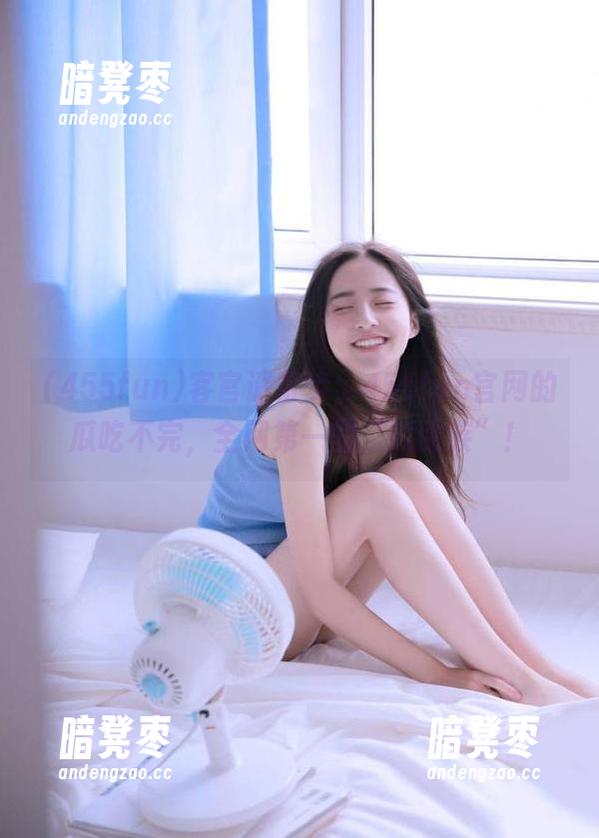 455fun 客官请留步,455fun官网的瓜吃不完,全网第一的“瓜民族”!