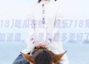 吃瓜在线，娱乐718竟是我最爱的消遣，心里别提多美好了。