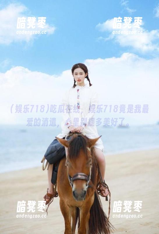 娱乐718 吃瓜在线,娱乐718竟是我最爱的消遣,心里别提多美好了。
