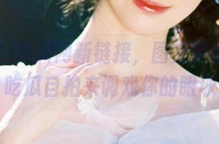 黑料网新链接，图文并茂，最新吃瓜自拍来调戏你的眼球