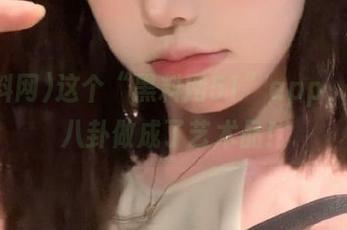 这个“黑料网51”app，真把八卦做成了艺术品！
